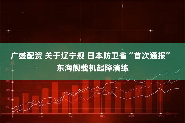 广盛配资 关于辽宁舰 日本防卫省“首次通报” 东海舰载机起降演练
