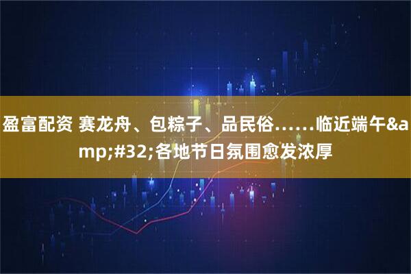 盈富配资 赛龙舟、包粽子、品民俗……临近端午 各地节日氛围愈发浓厚