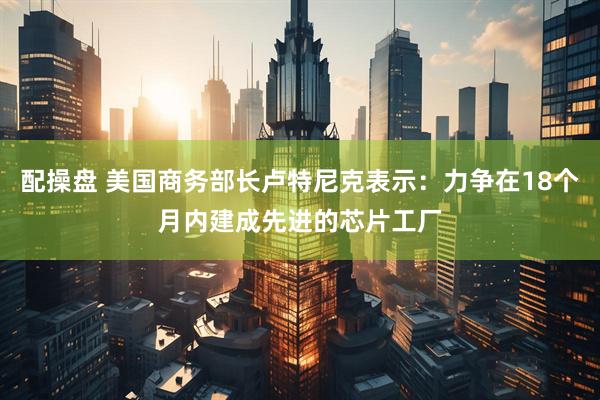 配操盘 美国商务部长卢特尼克表示：力争在18个月内建成先进的芯片工厂