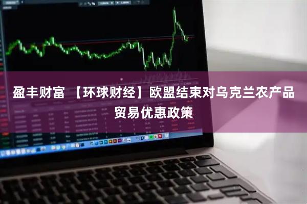 盈丰财富 【环球财经】欧盟结束对乌克兰农产品贸易优惠政策