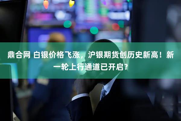 鼎合网 白银价格飞涨，沪银期货创历史新高！新一轮上行通道已开启？