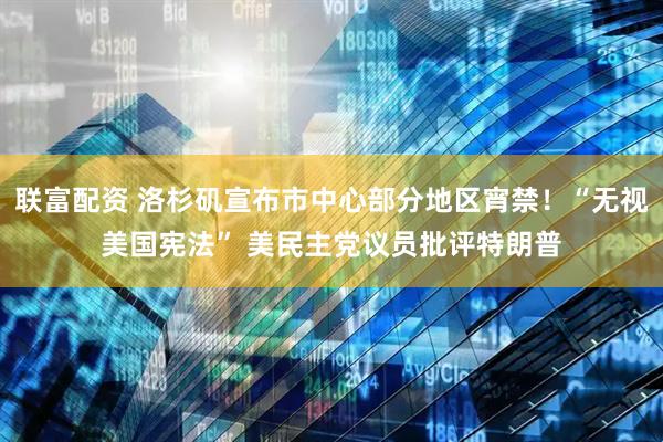 联富配资 洛杉矶宣布市中心部分地区宵禁！“无视美国宪法” 美民主党议员批评特朗普