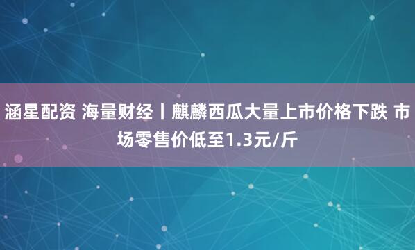 涵星配资 海量财经丨麒麟西瓜大量上市价格下跌 市场零售价低至1.3元/斤