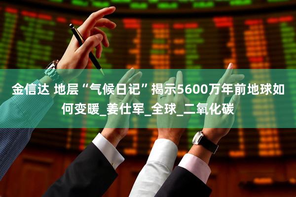 金信达 地层“气候日记”揭示5600万年前地球如何变暖_姜仕军_全球_二氧化碳