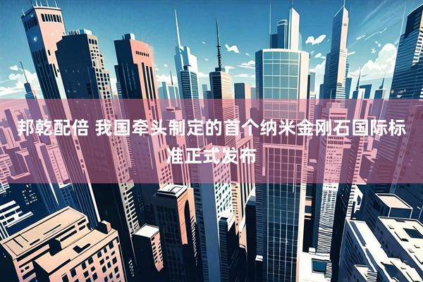 邦乾配倍 我国牵头制定的首个纳米金刚石国际标准正式发布