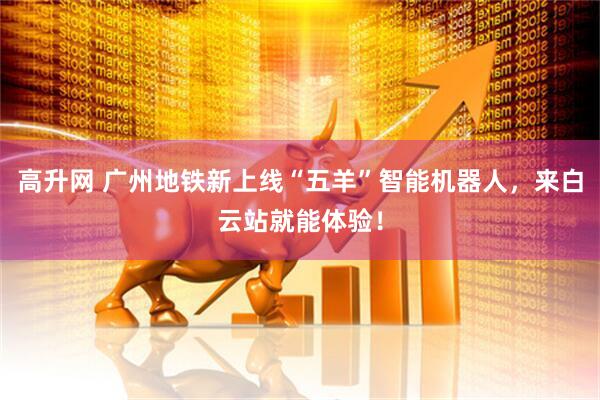 高升网 广州地铁新上线“五羊”智能机器人，来白云站就能体验！
