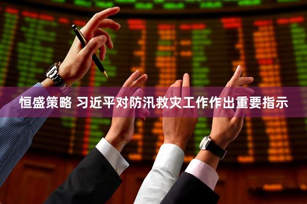 恒盛策略 习近平对防汛救灾工作作出重要指示