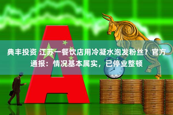 典丰投资 江苏一餐饮店用冷凝水泡发粉丝？官方通报：情况基本属实，已停业整顿