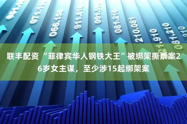 联丰配资 “菲律宾华人钢铁大王”被绑架撕票案26岁女主谋，至少涉15起绑架案