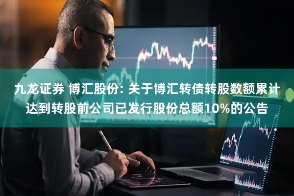 九龙证券 博汇股份: 关于博汇转债转股数额累计达到转股前公司已发行股份总额10%的公告