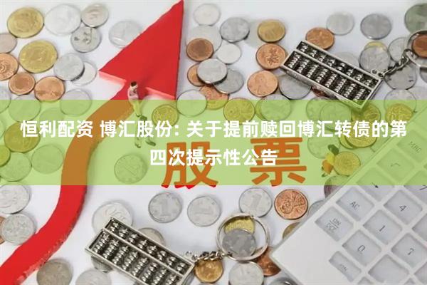 恒利配资 博汇股份: 关于提前赎回博汇转债的第四次提示性公告