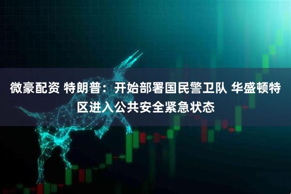 微豪配资 特朗普：开始部署国民警卫队 华盛顿特区进入公共安全紧急状态