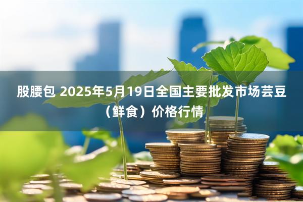 股腰包 2025年5月19日全国主要批发市场芸豆（鲜食）价格行情