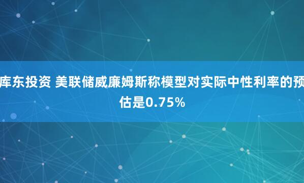 库东投资 美联储威廉姆斯称模型对实际中性利率的预估是0.75%