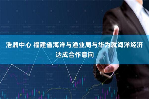 浩鼎中心 福建省海洋与渔业局与华为就海洋经济达成合作意向