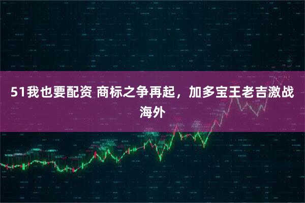 51我也要配资 商标之争再起，加多宝王老吉激战海外