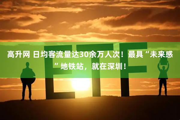 高升网 日均客流量达30余万人次！最具“未来感”地铁站，就在深圳！
