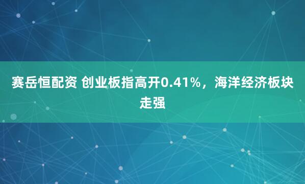 赛岳恒配资 创业板指高开0.41%，海洋经济板块走强