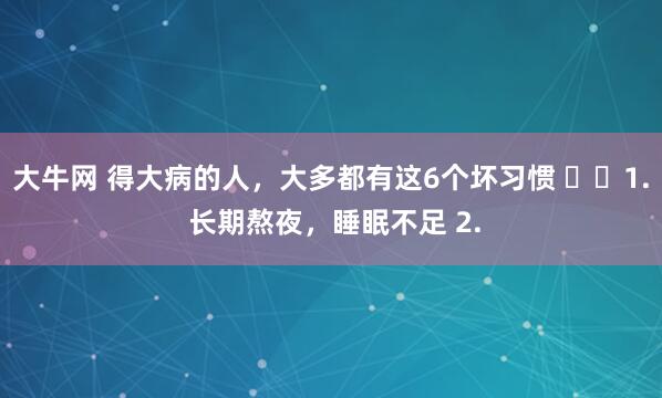 大牛网 得大病的人，大多都有这6个坏习惯 ​​1. 长期熬夜，睡眠不足 2.